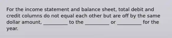 For the income statement and balance sheet, total debit and credit columns do not equal each other but are off by the same dollar amount, __________ to the __________ or __________ for the year.