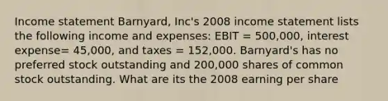 <a href='https://www.questionai.com/knowledge/kCPMsnOwdm-income-statement' class='anchor-knowledge'>income statement</a> Barnyard, Inc's 2008 income statement lists the following income and expenses: EBIT = 500,000, interest expense= 45,000, and taxes = 152,000. Barnyard's has no preferred stock outstanding and 200,000 shares of common stock outstanding. What are its the 2008 earning per share