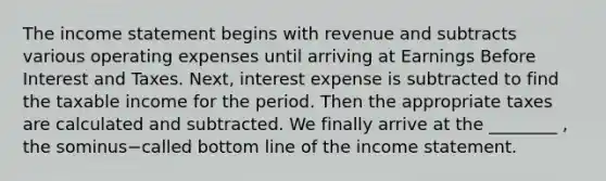 The <a href='https://www.questionai.com/knowledge/kCPMsnOwdm-income-statement' class='anchor-knowledge'>income statement</a> begins with revenue and subtracts various operating expenses until arriving at Earnings Before Interest and Taxes.​ Next, interest expense is subtracted to find the taxable income for the period. Then the appropriate taxes are calculated and subtracted. We finally arrive at the​ ________ , the sominus−called bottom line of the income statement.