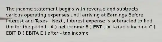 The income statement begins with revenue and subtracts various operating expenses until arriving at Earnings Before Interest and Taxes . Next , interest expense is subtracted to find the for the period . A ) net income B ) EBT , or taxable income C ) EBIT D ) EBITA E ) after - tax income