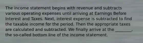 The <a href='https://www.questionai.com/knowledge/kCPMsnOwdm-income-statement' class='anchor-knowledge'>income statement</a> begins with revenue and subtracts various operating expenses until arriving at Earnings Before Interest and Taxes. Next, interest expense is subtracted to find the taxable income for the period. Then the appropriate taxes are calculated and subtracted. We finally arrive at the ________, the so-called bottom line of the income statement.