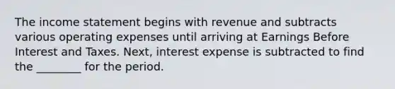 The <a href='https://www.questionai.com/knowledge/kCPMsnOwdm-income-statement' class='anchor-knowledge'>income statement</a> begins with revenue and subtracts various operating expenses until arriving at Earnings Before Interest and Taxes.​ Next, interest expense is subtracted to find the​ ________ for the period.