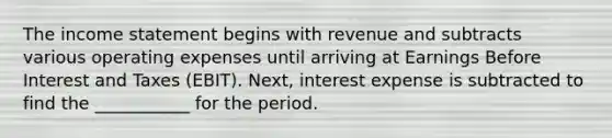 The income statement begins with revenue and subtracts various operating expenses until arriving at Earnings Before Interest and Taxes (EBIT). Next, interest expense is subtracted to find the ___________ for the period.