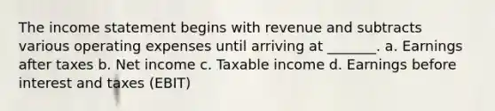 The income statement begins with revenue and subtracts various operating expenses until arriving at _______. a. Earnings after taxes b. Net income c. Taxable income d. Earnings before interest and taxes (EBIT)