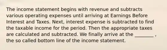 The income statement begins with revenue and subtracts various operating expenses until arriving at Earnings Before Interest and Taxes.​ Next, interest expense is subtracted to find the taxable income for the period. Then the appropriate taxes are calculated and subtracted. We finally arrive at the​ ________ , the so called bottom line of the income statement.