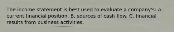 The income statement is best used to evaluate a company's: A. current financial position. B. sources of cash flow. C. financial results from business activities.