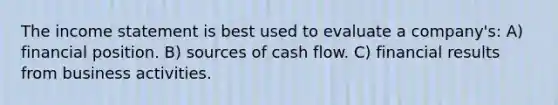 The income statement is best used to evaluate a company's: A) financial position. B) sources of cash flow. C) financial results from business activities.