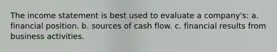 The income statement is best used to evaluate a company's: a. financial position. b. sources of cash flow. c. financial results from business activities.