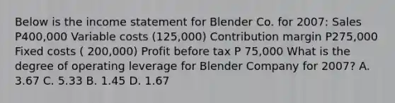 Below is the income statement for Blender Co. for 2007: Sales P400,000 Variable costs (125,000) Contribution margin P275,000 Fixed costs ( 200,000) Profit before tax P 75,000 What is the degree of operating leverage for Blender Company for 2007? A. 3.67 C. 5.33 B. 1.45 D. 1.67