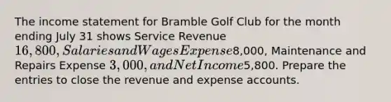 The income statement for Bramble Golf Club for the month ending July 31 shows Service Revenue 16,800, Salaries and Wages Expense8,000, Maintenance and Repairs Expense 3,000, and Net Income5,800. Prepare the entries to close the revenue and expense accounts.