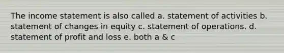 The income statement is also called a. statement of activities b. statement of changes in equity c. statement of operations. d. statement of profit and loss e. both a & c