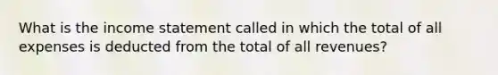 What is the income statement called in which the total of all expenses is deducted from the total of all revenues?