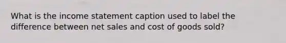 What is the income statement caption used to label the difference between net sales and cost of goods sold?