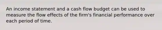 An income statement and a cash flow budget can be used to measure the flow effects of the firm's financial performance over each period of time.