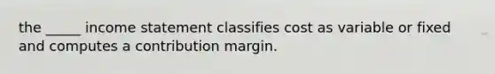 the _____ <a href='https://www.questionai.com/knowledge/kCPMsnOwdm-income-statement' class='anchor-knowledge'>income statement</a> classifies cost as variable or fixed and computes a contribution margin.