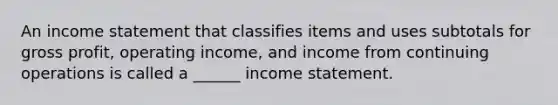 An <a href='https://www.questionai.com/knowledge/kCPMsnOwdm-income-statement' class='anchor-knowledge'>income statement</a> that classifies items and uses subtotals for <a href='https://www.questionai.com/knowledge/klIB6Lsdwh-gross-profit' class='anchor-knowledge'>gross profit</a>, operating income, and income from continuing operations is called a ______ income statement.