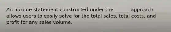 An income statement constructed under the ______ approach allows users to easily solve for the total sales, total costs, and profit for any sales volume.
