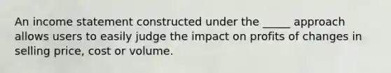 An income statement constructed under the _____ approach allows users to easily judge the impact on profits of changes in selling price, cost or volume.