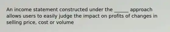 An income statement constructed under the ______ approach allows users to easily judge the impact on profits of changes in selling price, cost or volume