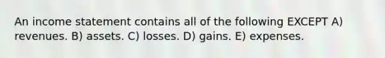 An <a href='https://www.questionai.com/knowledge/kCPMsnOwdm-income-statement' class='anchor-knowledge'>income statement</a> contains all of the following EXCEPT A) revenues. B) assets. C) losses. D) gains. E) expenses.