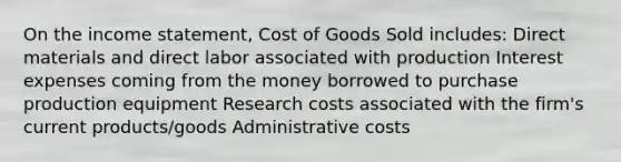 On the income statement, Cost of Goods Sold includes: Direct materials and direct labor associated with production Interest expenses coming from the money borrowed to purchase production equipment Research costs associated with the firm's current products/goods Administrative costs