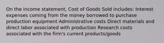 On the income statement, Cost of Goods Sold includes: Interest expenses coming from the money borrowed to purchase production equipment Administrative costs Direct materials and direct labor associated with production Research costs associated with the firm's current products/goods