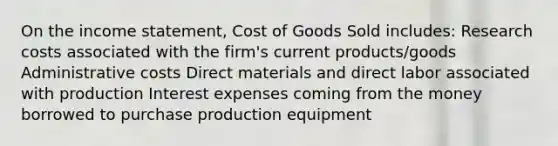 On the income statement, Cost of Goods Sold includes: Research costs associated with the firm's current products/goods Administrative costs Direct materials and direct labor associated with production Interest expenses coming from the money borrowed to purchase production equipment