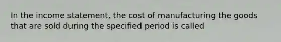 In the income statement, the cost of manufacturing the goods that are sold during the specified period is called