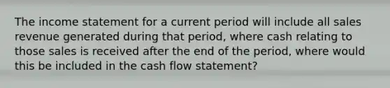 The income statement for a current period will include all sales revenue generated during that period, where cash relating to those sales is received after the end of the period, where would this be included in the cash flow statement?