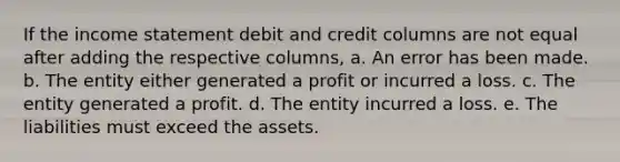 If the income statement debit and credit columns are not equal after adding the respective columns, a. An error has been made. b. The entity either generated a profit or incurred a loss. c. The entity generated a profit. d. The entity incurred a loss. e. The liabilities must exceed the assets.