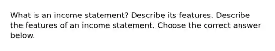 What is an income​ statement? Describe its features. Describe the features of an income statement. Choose the correct answer below.