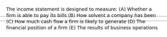 The income statement is designed to measure: (A) Whether a firm is able to pay its bills (B) How solvent a company has been (C) How much cash flow a firm is likely to generate (D) The financial position of a firm (E) The results of business operations