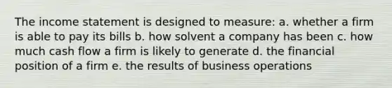 The income statement is designed to measure: a. whether a firm is able to pay its bills b. how solvent a company has been c. how much cash flow a firm is likely to generate d. the financial position of a firm e. the results of business operations