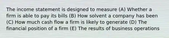 The income statement is designed to measure (A) Whether a firm is able to pay its bills (B) How solvent a company has been (C) How much cash flow a firm is likely to generate (D) The financial position of a firm (E) The results of business operations