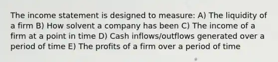 The income statement is designed to measure: A) The liquidity of a firm B) How solvent a company has been C) The income of a firm at a point in time D) Cash inflows/outflows generated over a period of time E) The profits of a firm over a period of time