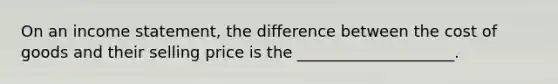 On an income statement, the difference between the cost of goods and their selling price is the ____________________.