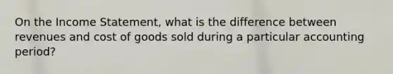 On the Income Statement, what is the difference between revenues and cost of goods sold during a particular accounting period?