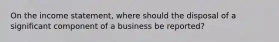 On the income statement, where should the disposal of a significant component of a business be reported?