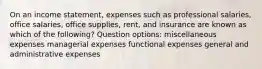 On an income statement, expenses such as professional salaries, office salaries, office supplies, rent, and insurance are known as which of the following? Question options: miscellaneous expenses managerial expenses functional expenses general and administrative expenses