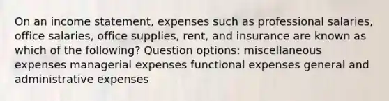 On an income statement, expenses such as professional salaries, office salaries, office supplies, rent, and insurance are known as which of the following? Question options: miscellaneous expenses managerial expenses functional expenses general and administrative expenses