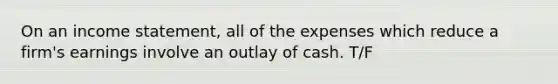 On an income statement, all of the expenses which reduce a firm's earnings involve an outlay of cash. T/F