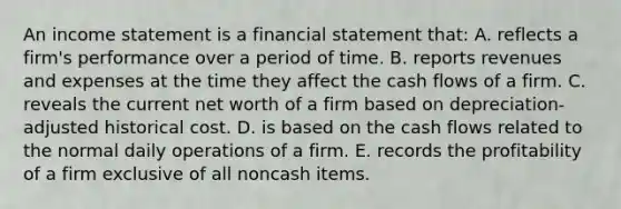 An income statement is a financial statement that: A. reflects a firm's performance over a period of time. B. reports revenues and expenses at the time they affect the cash flows of a firm. C. reveals the current net worth of a firm based on depreciation-adjusted historical cost. D. is based on the cash flows related to the normal daily operations of a firm. E. records the profitability of a firm exclusive of all noncash items.