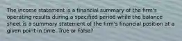 The income statement is a financial summary of the firm's operating results during a specified period while the balance sheet is a summary statement of the firm's financial position at a given point in time. True or False?