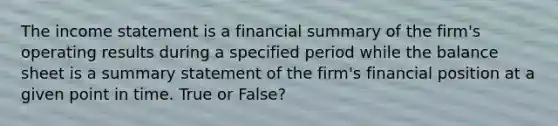 The income statement is a financial summary of the firm's operating results during a specified period while the balance sheet is a summary statement of the firm's financial position at a given point in time. True or False?