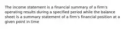 The income statement is a financial summary of a firm's operating results during a specified period while the balance sheet is a summary statement of a firm's financial position at a given point in time