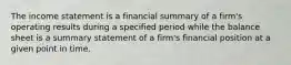 The income statement is a financial summary of a firm's operating results during a specified period while the balance sheet is a summary statement of a firm's financial position at a given point in time.