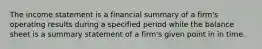 The income statement is a financial summary of a firm's operating results during a specified period while the balance sheet is a summary statement of a firm's given point in in time.