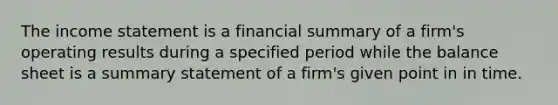 The income statement is a financial summary of a firm's operating results during a specified period while the balance sheet is a summary statement of a firm's given point in in time.