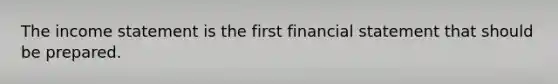 The income statement is the first financial statement that should be prepared.