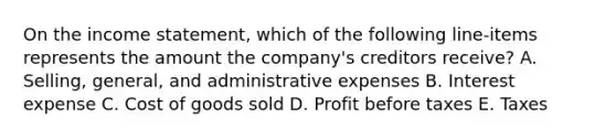 On the income statement, which of the following line-items represents the amount the company's creditors receive? A. Selling, general, and administrative expenses B. Interest expense C. Cost of goods sold D. Profit before taxes E. Taxes